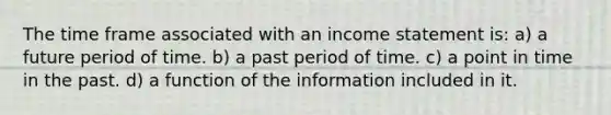 The time frame associated with an income statement is: a) a future period of time. b) a past period of time. c) a point in time in the past. d) a function of the information included in it.