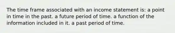 The time frame associated with an income statement is: a point in time in the past. a future period of time. a function of the information included in it. a past period of time.