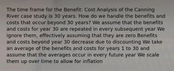 The time frame for the Benefit: Cost Analysis of the Canning River case study is 30 years. How do we handle the benefits and costs that occur beyond 30 years? We assume that the benefits and costs for year 30 are repeated in every subsequent year We ignore them, effectively assuming that they are zero Benefits and costs beyond year 30 decrease due to discounting We take an average of the benefits and costs for years 1 to 30 and assume that the averages occur in every future year We scale them up over time to allow for inflation