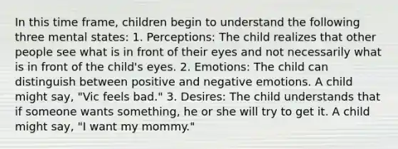 In this time frame, children begin to understand the following three mental states: 1. Perceptions: The child realizes that other people see what is in front of their eyes and not necessarily what is in front of the child's eyes. 2. Emotions: The child can distinguish between positive and negative emotions. A child might say, "Vic feels bad." 3. Desires: The child understands that if someone wants something, he or she will try to get it. A child might say, "I want my mommy."