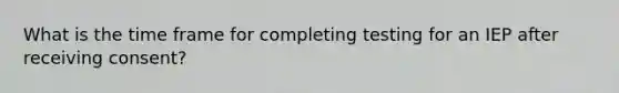 What is the time frame for completing testing for an IEP after receiving consent?