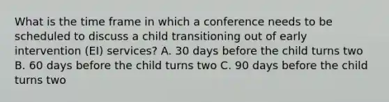 What is the time frame in which a conference needs to be scheduled to discuss a child transitioning out of early intervention (EI) services? A. 30 days before the child turns two B. 60 days before the child turns two C. 90 days before the child turns two