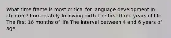 What time frame is most critical for language development in children? Immediately following birth The first three years of life The first 18 months of life The interval between 4 and 6 years of age