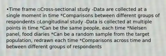 •Time frame ▫Cross-sectional study -Data are collected at a single moment in time *Comparisons between different groups of respondents ▫Longitudinal study -Data is collected at multiple points in time *Can be the same people, each time *Nielsen panel, food diaries *Can be a random sample from the target population, redrawn each time *Comparisons across time and between different groups of respondents