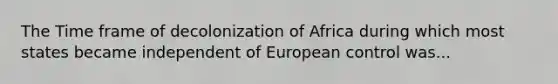 The Time frame of decolonization of Africa during which most states became independent of European control was...