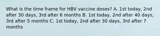 What is the time frame for HBV vaccine doses? A. 1st today, 2nd after 30 days, 3rd after 6 months B. 1st today, 2nd after 40 days, 3rd after 5 months C. 1st today, 2nd after 30 days, 3rd after 7 months