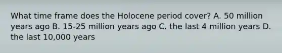 What time frame does the Holocene period cover? A. 50 million years ago B. 15-25 million years ago C. the last 4 million years D. the last 10,000 years