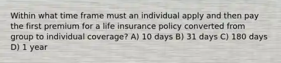 Within what time frame must an individual apply and then pay the first premium for a life insurance policy converted from group to individual coverage? A) 10 days B) 31 days C) 180 days D) 1 year