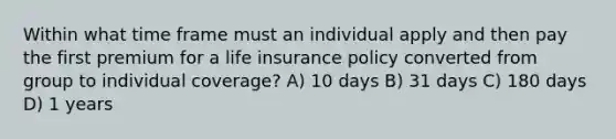 Within what time frame must an individual apply and then pay the first premium for a life insurance policy converted from group to individual coverage? A) 10 days B) 31 days C) 180 days D) 1 years