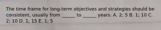 The time frame for​ long-term objectives and strategies should be​ consistent, usually from​ ______ to​ ______ years. A. ​2; 5 B. ​1; 10 C. ​2; 10 D. ​1; 15 E. ​1; 5