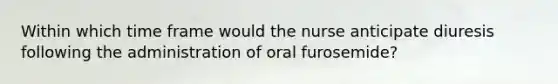 Within which time frame would the nurse anticipate diuresis following the administration of oral furosemide?