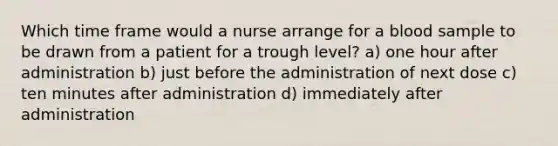 Which time frame would a nurse arrange for a blood sample to be drawn from a patient for a trough level? a) one hour after administration b) just before the administration of next dose c) ten minutes after administration d) immediately after administration