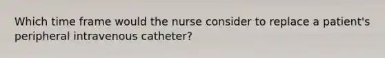 Which time frame would the nurse consider to replace a patient's peripheral intravenous catheter?