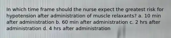 In which time frame should the nurse expect the greatest risk for hypotension after administration of muscle relaxants? a. 10 min after administration b. 60 min after administration c. 2 hrs after administration d. 4 hrs after administration