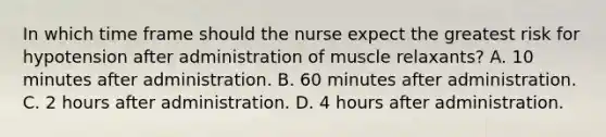 In which time frame should the nurse expect the greatest risk for hypotension after administration of muscle relaxants? A. 10 minutes after administration. B. 60 minutes after administration. C. 2 hours after administration. D. 4 hours after administration.