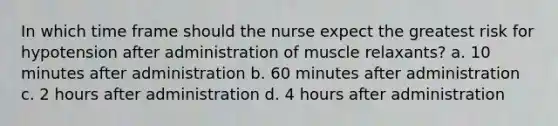 In which time frame should the nurse expect the greatest risk for hypotension after administration of muscle relaxants? a. 10 minutes after administration b. 60 minutes after administration c. 2 hours after administration d. 4 hours after administration