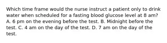 Which time frame would the nurse instruct a patient only to drink water when scheduled for a fasting blood glucose level at 8 am? A. 6 pm on the evening before the test. B. Midnight before the test. C. 4 am on the day of the test. D. 7 am on the day of the test.