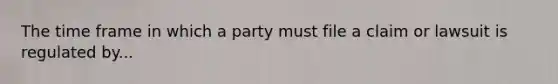 The time frame in which a party must file a claim or lawsuit is regulated by...