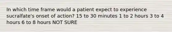 In which time frame would a patient expect to experience sucralfate's onset of action? 15 to 30 minutes 1 to 2 hours 3 to 4 hours 6 to 8 hours NOT SURE