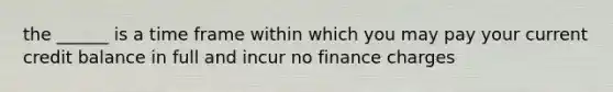 the ______ is a time frame within which you may pay your current credit balance in full and incur no finance charges