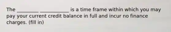 The _________ ____________ is a time frame within which you may pay your current credit balance in full and incur no finance charges. (fill in)