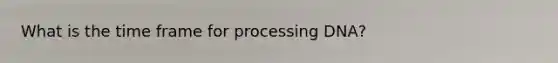 What is the time frame for processing DNA?