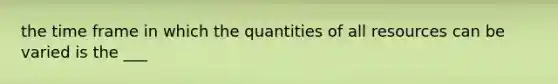 the time frame in which the quantities of all resources can be varied is the ___