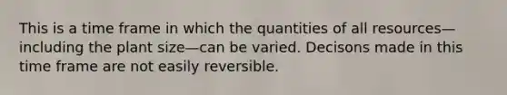 This is a time frame in which the quantities of all resources—including the plant size—can be varied. Decisons made in this time frame are not easily reversible.