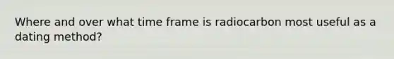Where and over what time frame is radiocarbon most useful as a dating method?