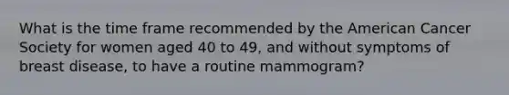 What is the time frame recommended by the American Cancer Society for women aged 40 to 49, and without symptoms of breast disease, to have a routine mammogram?