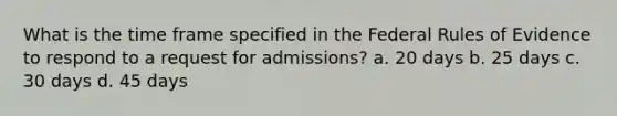 What is the time frame specified in the Federal Rules of Evidence to respond to a request for admissions? a. 20 days b. 25 days c. 30 days d. 45 days