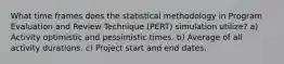 What time frames does the statistical methodology in Program Evaluation and Review Technique (PERT) simulation utilize? a) Activity optimistic and pessimistic times. b) Average of all activity durations. c) Project start and end dates.