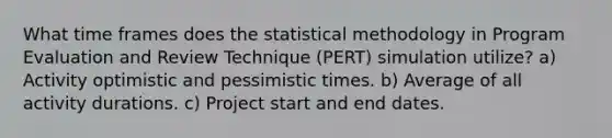 What time frames does the statistical methodology in Program Evaluation and Review Technique (PERT) simulation utilize? a) Activity optimistic and pessimistic times. b) Average of all activity durations. c) Project start and end dates.