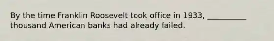 By the time Franklin Roosevelt took office in 1933, __________ thousand American banks had already failed.