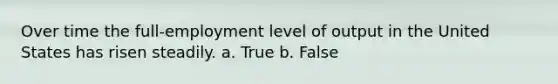 Over time the full-employment level of output in the United States has risen steadily. a. True b. False