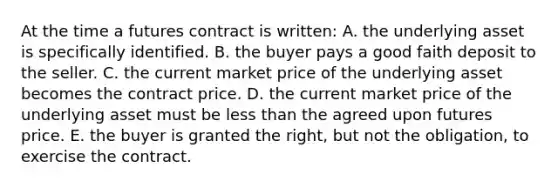 At the time a futures contract is written: A. the underlying asset is specifically identified. B. the buyer pays a good faith deposit to the seller. C. the current market price of the underlying asset becomes the contract price. D. the current market price of the underlying asset must be less than the agreed upon futures price. E. the buyer is granted the right, but not the obligation, to exercise the contract.