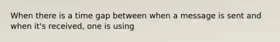 When there is a time gap between when a message is sent and when it's received, one is using