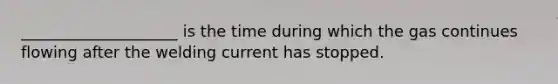 ____________________ is the time during which the gas continues flowing after the welding current has stopped.