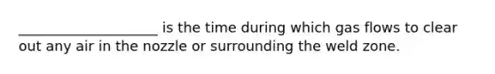 ____________________ is the time during which gas flows to clear out any air in the nozzle or surrounding the weld zone.