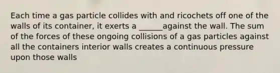 Each time a gas particle collides with and ricochets off one of the walls of its container, it exerts a ______against the wall. The sum of the forces of these ongoing collisions of a gas particles against all the containers interior walls creates a continuous pressure upon those walls