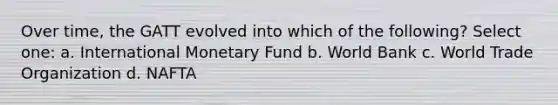 Over time, the GATT evolved into which of the following? Select one: a. International Monetary Fund b. World Bank c. World Trade Organization d. NAFTA