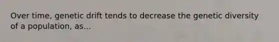 Over time, genetic drift tends to decrease the genetic diversity of a population, as...