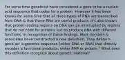 For some time geneticist have considered a gene to be a nucleic acid sequence that codes for a protein. However it has been known for some time that all three types of RNA are transcribed from DNA & that these RNA are useful products. It's also known that protein-coding regions on DNA can be interrupted by regions that do not code for proteins but do produce RNA with different functions. In recognition of these findings, Mark Gerstein & associates have constructed a new definition. They define a gene as" a genomic sequence (either DNA or RNA) that directly encodes a functional products, either RNA or protein." What does this definition recognize about genetic material?