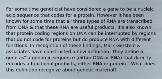 For some time geneticist have considered a gene to be a nucleic acid sequence that codes for a protein. However it has been known for some time that all three types of RNA are transcribed from DNA & that these RNA are useful products. It's also known that protein-coding regions on DNA can be interrupted by regions that do not code for proteins but do produce RNA with different functions. In recognition of these findings, Mark Gerstein & associates have constructed a new definition. They define a gene as" a genomic sequence (either DNA or RNA) that directly encodes a functional products, either RNA or protein." What does this definition recognize about genetic material?