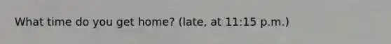 What time do you get home? (late, at 11:15 p.m.)