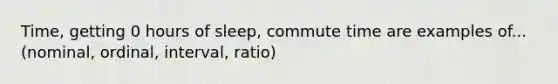 Time, getting 0 hours of sleep, commute time are examples of... (nominal, ordinal, interval, ratio)