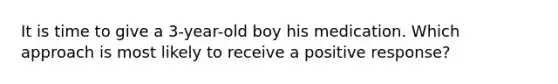 It is time to give a 3-year-old boy his medication. Which approach is most likely to receive a positive response?