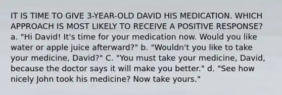 IT IS TIME TO GIVE 3-YEAR-OLD DAVID HIS MEDICATION. WHICH APPROACH IS MOST LIKELY TO RECEIVE A POSITIVE RESPONSE? a. "Hi David! It's time for your medication now. Would you like water or apple juice afterward?" b. "Wouldn't you like to take your medicine, David?" C. "You must take your medicine, David, because the doctor says it will make you better." d. "See how nicely John took his medicine? Now take yours."