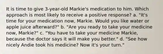 It is time to give 3-year-old Markie's medication to him. Which approach is most likely to receive a positive response? a. "It's time for your medication now, Markie. Would you like water or apple juice afterward?" b. "Are you ready to take your medicine now, Markie?" c. "You have to take your medicine Markie, because the doctor says it will make you better." d. "See how nicely Andie took his medicine? Now it's your turn."