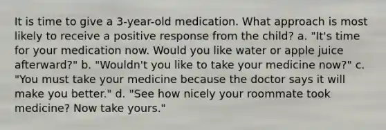 It is time to give a 3-year-old medication. What approach is most likely to receive a positive response from the child? a. "It's time for your medication now. Would you like water or apple juice afterward?" b. "Wouldn't you like to take your medicine now?" c. "You must take your medicine because the doctor says it will make you better." d. "See how nicely your roommate took medicine? Now take yours."